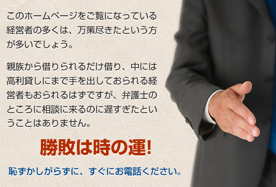 このホームページをご覧になっている経営者の多くは、万策尽きたという方が多いでしょう。親族から借りられるだけ借り、中には高利貸しにまで手を出しておられる経営者もおられるはずですが、弁護士のところに相談に来るのに遅すぎたということはありません。勝敗は時の運!恥ずかしがらずに、すぐにお電話ください。